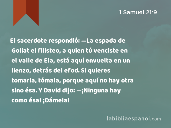 El sacerdote respondió: —La espada de Goliat el filisteo, a quien tú venciste en el valle de Ela, está aquí envuelta en un lienzo, detrás del efod. Si quieres tomarla, tómala, porque aquí no hay otra sino ésa. Y David dijo: —¡Ninguna hay como ésa! ¡Dámela! - 1 Samuel 21:9