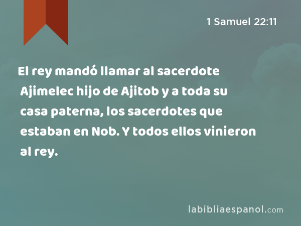 El rey mandó llamar al sacerdote Ajimelec hijo de Ajitob y a toda su casa paterna, los sacerdotes que estaban en Nob. Y todos ellos vinieron al rey. - 1 Samuel 22:11