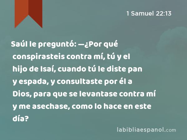 Saúl le preguntó: —¿Por qué conspirasteis contra mí, tú y el hijo de Isaí, cuando tú le diste pan y espada, y consultaste por él a Dios, para que se levantase contra mí y me asechase, como lo hace en este día? - 1 Samuel 22:13