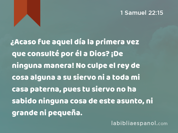 ¿Acaso fue aquel día la primera vez que consulté por él a Dios? ¡De ninguna manera! No culpe el rey de cosa alguna a su siervo ni a toda mi casa paterna, pues tu siervo no ha sabido ninguna cosa de este asunto, ni grande ni pequeña. - 1 Samuel 22:15