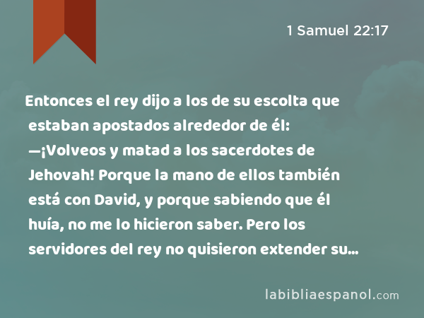 Entonces el rey dijo a los de su escolta que estaban apostados alrededor de él: —¡Volveos y matad a los sacerdotes de Jehovah! Porque la mano de ellos también está con David, y porque sabiendo que él huía, no me lo hicieron saber. Pero los servidores del rey no quisieron extender su mano para matar a los sacerdotes de Jehovah. - 1 Samuel 22:17