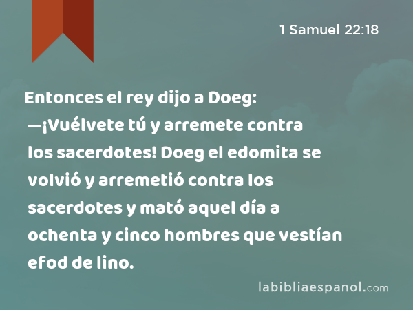 Entonces el rey dijo a Doeg: —¡Vuélvete tú y arremete contra los sacerdotes! Doeg el edomita se volvió y arremetió contra los sacerdotes y mató aquel día a ochenta y cinco hombres que vestían efod de lino. - 1 Samuel 22:18