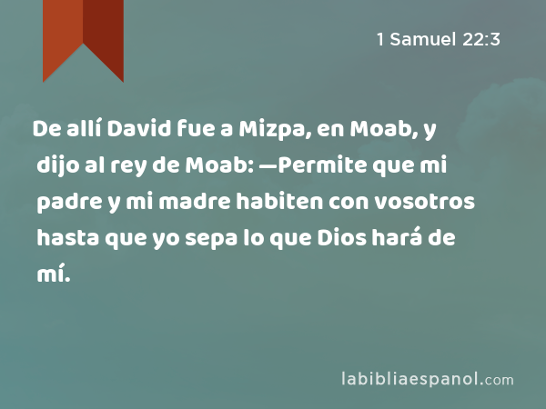 De allí David fue a Mizpa, en Moab, y dijo al rey de Moab: —Permite que mi padre y mi madre habiten con vosotros hasta que yo sepa lo que Dios hará de mí. - 1 Samuel 22:3