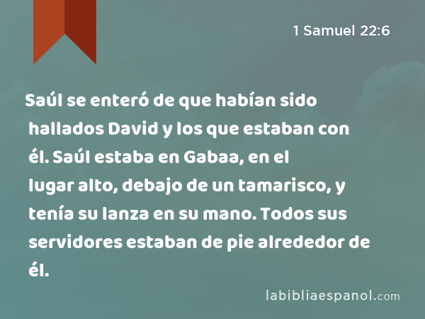 Saúl se enteró de que habían sido hallados David y los que estaban con él. Saúl estaba en Gabaa, en el lugar alto, debajo de un tamarisco, y tenía su lanza en su mano. Todos sus servidores estaban de pie alrededor de él. - 1 Samuel 22:6