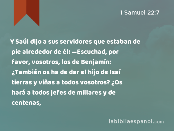 Y Saúl dijo a sus servidores que estaban de pie alrededor de él: —Escuchad, por favor, vosotros, los de Benjamín: ¿También os ha de dar el hijo de Isaí tierras y viñas a todos vosotros? ¿Os hará a todos jefes de millares y de centenas, - 1 Samuel 22:7