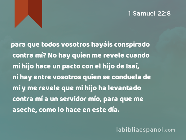 para que todos vosotros hayáis conspirado contra mí? No hay quien me revele cuando mi hijo hace un pacto con el hijo de Isaí, ni hay entre vosotros quien se conduela de mí y me revele que mi hijo ha levantado contra mí a un servidor mío, para que me aseche, como lo hace en este día. - 1 Samuel 22:8