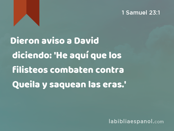 Dieron aviso a David diciendo: 'He aquí que los filisteos combaten contra Queila y saquean las eras.' - 1 Samuel 23:1