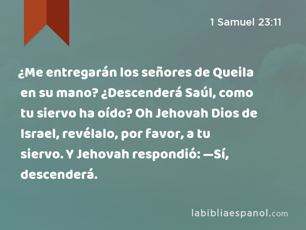 ¿Me entregarán los señores de Queila en su mano? ¿Descenderá Saúl, como tu siervo ha oído? Oh Jehovah Dios de Israel, revélalo, por favor, a tu siervo. Y Jehovah respondió: —Sí, descenderá. - 1 Samuel 23:11