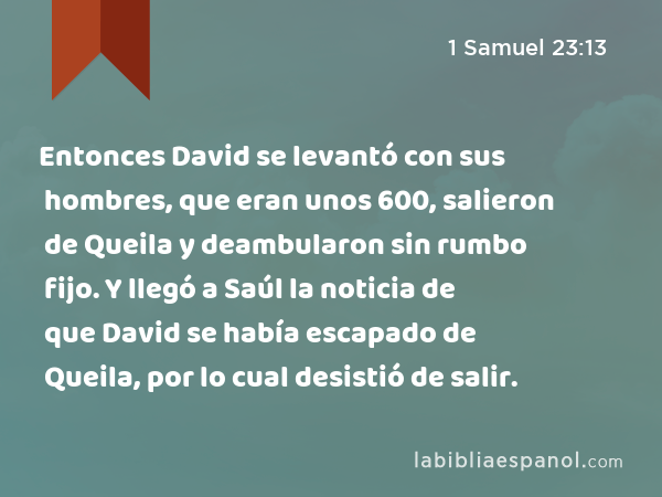 Entonces David se levantó con sus hombres, que eran unos 600, salieron de Queila y deambularon sin rumbo fijo. Y llegó a Saúl la noticia de que David se había escapado de Queila, por lo cual desistió de salir. - 1 Samuel 23:13