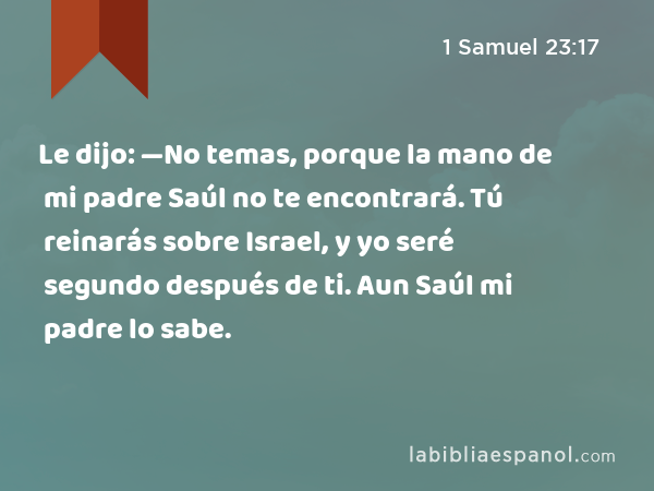 Le dijo: —No temas, porque la mano de mi padre Saúl no te encontrará. Tú reinarás sobre Israel, y yo seré segundo después de ti. Aun Saúl mi padre lo sabe. - 1 Samuel 23:17