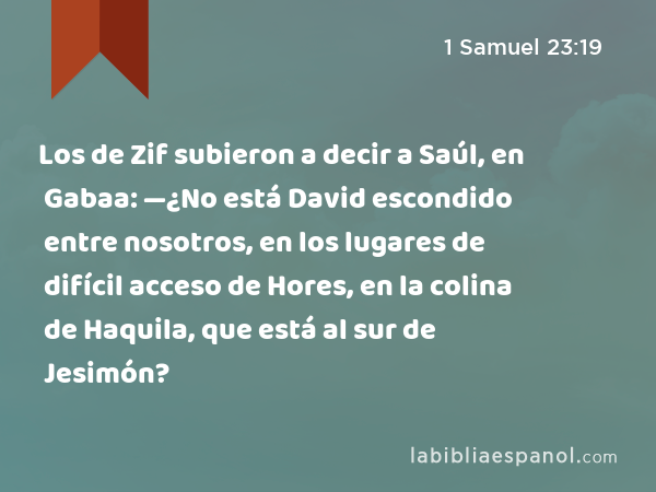 Los de Zif subieron a decir a Saúl, en Gabaa: —¿No está David escondido entre nosotros, en los lugares de difícil acceso de Hores, en la colina de Haquila, que está al sur de Jesimón? - 1 Samuel 23:19