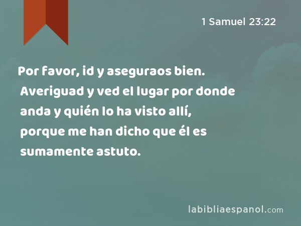 Por favor, id y aseguraos bien. Averiguad y ved el lugar por donde anda y quién lo ha visto allí, porque me han dicho que él es sumamente astuto. - 1 Samuel 23:22