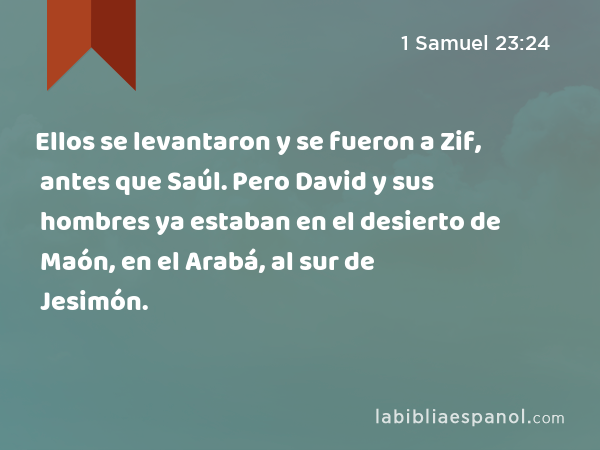 Ellos se levantaron y se fueron a Zif, antes que Saúl. Pero David y sus hombres ya estaban en el desierto de Maón, en el Arabá, al sur de Jesimón. - 1 Samuel 23:24