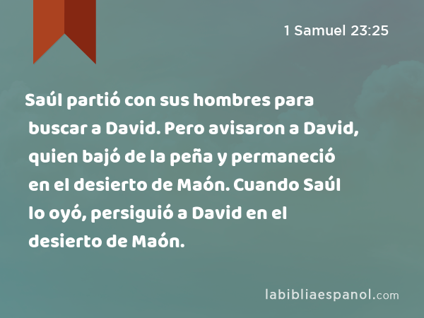 Saúl partió con sus hombres para buscar a David. Pero avisaron a David, quien bajó de la peña y permaneció en el desierto de Maón. Cuando Saúl lo oyó, persiguió a David en el desierto de Maón. - 1 Samuel 23:25