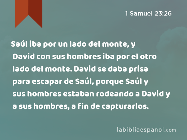 Saúl iba por un lado del monte, y David con sus hombres iba por el otro lado del monte. David se daba prisa para escapar de Saúl, porque Saúl y sus hombres estaban rodeando a David y a sus hombres, a fin de capturarlos. - 1 Samuel 23:26