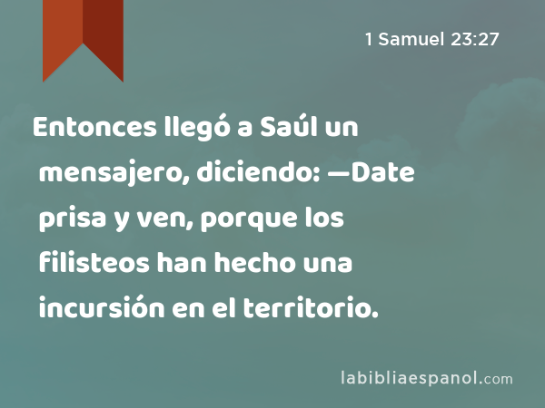 Entonces llegó a Saúl un mensajero, diciendo: —Date prisa y ven, porque los filisteos han hecho una incursión en el territorio. - 1 Samuel 23:27