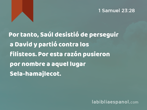 Por tanto, Saúl desistió de perseguir a David y partió contra los filisteos. Por esta razón pusieron por nombre a aquel lugar Sela-hamajlecot. - 1 Samuel 23:28