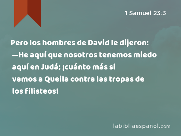 Pero los hombres de David le dijeron: —He aquí que nosotros tenemos miedo aquí en Judá; ¡cuánto más si vamos a Queila contra las tropas de los filisteos! - 1 Samuel 23:3