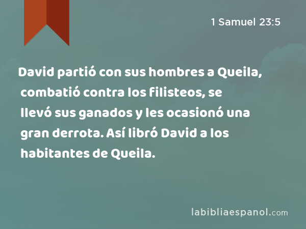 David partió con sus hombres a Queila, combatió contra los filisteos, se llevó sus ganados y les ocasionó una gran derrota. Así libró David a los habitantes de Queila. - 1 Samuel 23:5