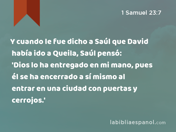 Y cuando le fue dicho a Saúl que David había ido a Queila, Saúl pensó: 'Dios lo ha entregado en mi mano, pues él se ha encerrado a sí mismo al entrar en una ciudad con puertas y cerrojos.' - 1 Samuel 23:7