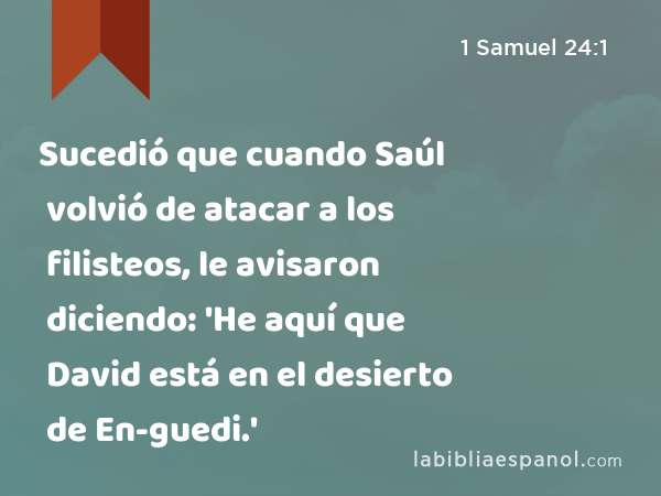 Sucedió que cuando Saúl volvió de atacar a los filisteos, le avisaron diciendo: 'He aquí que David está en el desierto de En-guedi.' - 1 Samuel 24:1