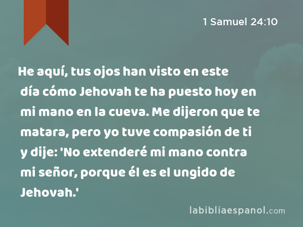 He aquí, tus ojos han visto en este día cómo Jehovah te ha puesto hoy en mi mano en la cueva. Me dijeron que te matara, pero yo tuve compasión de ti y dije: 'No extenderé mi mano contra mi señor, porque él es el ungido de Jehovah.' - 1 Samuel 24:10