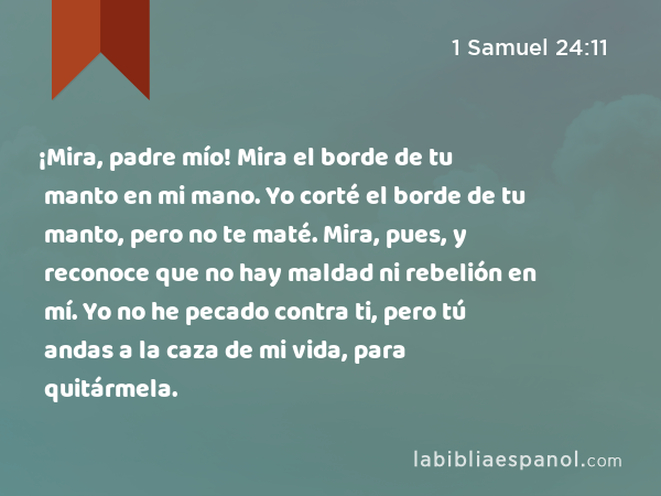 ¡Mira, padre mío! Mira el borde de tu manto en mi mano. Yo corté el borde de tu manto, pero no te maté. Mira, pues, y reconoce que no hay maldad ni rebelión en mí. Yo no he pecado contra ti, pero tú andas a la caza de mi vida, para quitármela. - 1 Samuel 24:11