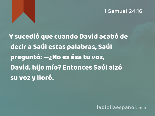 Y sucedió que cuando David acabó de decir a Saúl estas palabras, Saúl preguntó: —¿No es ésa tu voz, David, hijo mío? Entonces Saúl alzó su voz y lloró. - 1 Samuel 24:16