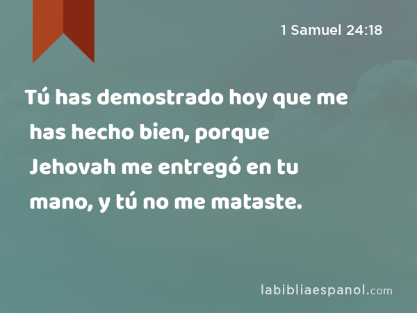 Tú has demostrado hoy que me has hecho bien, porque Jehovah me entregó en tu mano, y tú no me mataste. - 1 Samuel 24:18