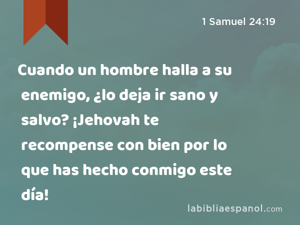 Cuando un hombre halla a su enemigo, ¿lo deja ir sano y salvo? ¡Jehovah te recompense con bien por lo que has hecho conmigo este día! - 1 Samuel 24:19