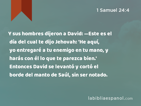 Y sus hombres dijeron a David: —Este es el día del cual te dijo Jehovah: 'He aquí, yo entregaré a tu enemigo en tu mano, y harás con él lo que te parezca bien.' Entonces David se levantó y cortó el borde del manto de Saúl, sin ser notado. - 1 Samuel 24:4