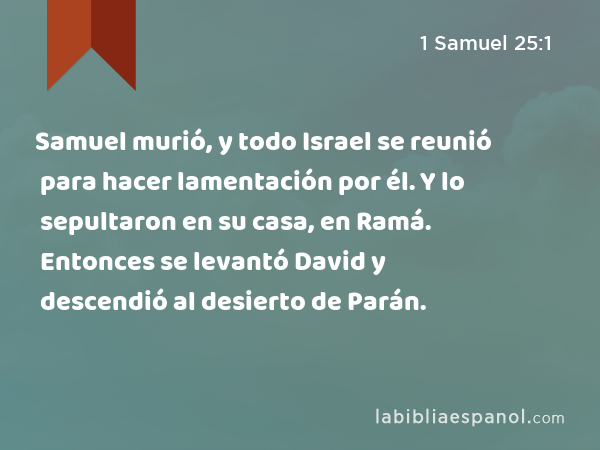 Samuel murió, y todo Israel se reunió para hacer lamentación por él. Y lo sepultaron en su casa, en Ramá. Entonces se levantó David y descendió al desierto de Parán. - 1 Samuel 25:1