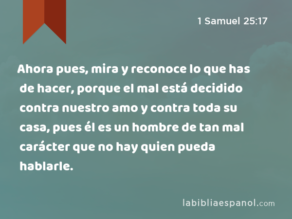 Ahora pues, mira y reconoce lo que has de hacer, porque el mal está decidido contra nuestro amo y contra toda su casa, pues él es un hombre de tan mal carácter que no hay quien pueda hablarle. - 1 Samuel 25:17