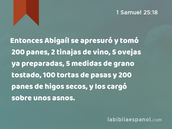 Entonces Abigaíl se apresuró y tomó 200 panes, 2 tinajas de vino, 5 ovejas ya preparadas, 5 medidas de grano tostado, 100 tortas de pasas y 200 panes de higos secos, y los cargó sobre unos asnos. - 1 Samuel 25:18