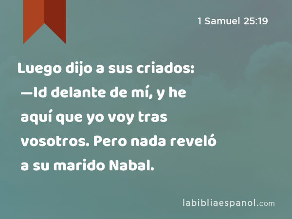 Luego dijo a sus criados: —Id delante de mí, y he aquí que yo voy tras vosotros. Pero nada reveló a su marido Nabal. - 1 Samuel 25:19