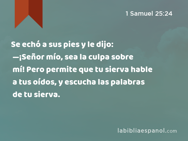 Se echó a sus pies y le dijo: —¡Señor mío, sea la culpa sobre mí! Pero permite que tu sierva hable a tus oídos, y escucha las palabras de tu sierva. - 1 Samuel 25:24