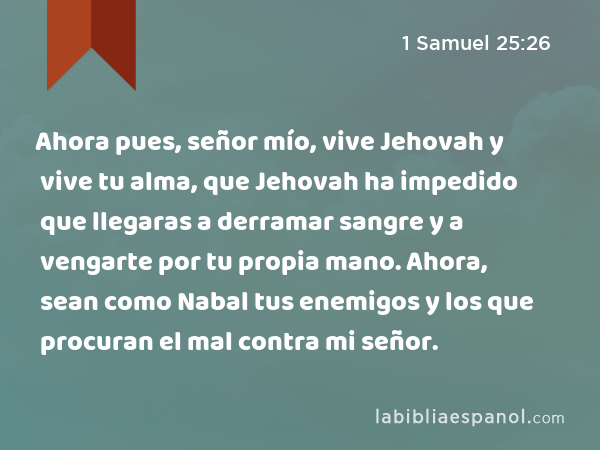 Ahora pues, señor mío, vive Jehovah y vive tu alma, que Jehovah ha impedido que llegaras a derramar sangre y a vengarte por tu propia mano. Ahora, sean como Nabal tus enemigos y los que procuran el mal contra mi señor. - 1 Samuel 25:26