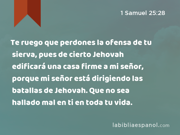 Te ruego que perdones la ofensa de tu sierva, pues de cierto Jehovah edificará una casa firme a mi señor, porque mi señor está dirigiendo las batallas de Jehovah. Que no sea hallado mal en ti en toda tu vida. - 1 Samuel 25:28