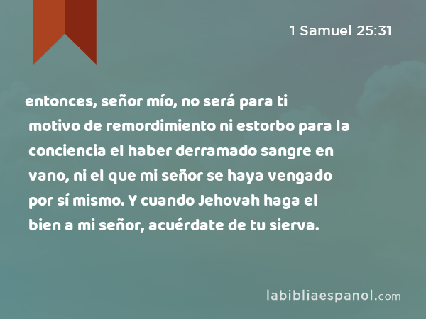 entonces, señor mío, no será para ti motivo de remordimiento ni estorbo para la conciencia el haber derramado sangre en vano, ni el que mi señor se haya vengado por sí mismo. Y cuando Jehovah haga el bien a mi señor, acuérdate de tu sierva. - 1 Samuel 25:31