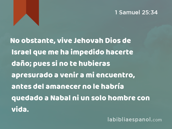 No obstante, vive Jehovah Dios de Israel que me ha impedido hacerte daño; pues si no te hubieras apresurado a venir a mi encuentro, antes del amanecer no le habría quedado a Nabal ni un solo hombre con vida. - 1 Samuel 25:34