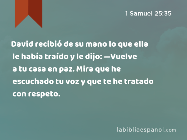 David recibió de su mano lo que ella le había traído y le dijo: —Vuelve a tu casa en paz. Mira que he escuchado tu voz y que te he tratado con respeto. - 1 Samuel 25:35