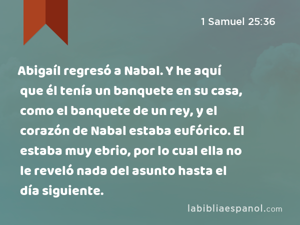 Abigaíl regresó a Nabal. Y he aquí que él tenía un banquete en su casa, como el banquete de un rey, y el corazón de Nabal estaba eufórico. El estaba muy ebrio, por lo cual ella no le reveló nada del asunto hasta el día siguiente. - 1 Samuel 25:36