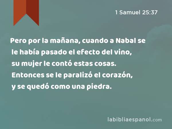 Pero por la mañana, cuando a Nabal se le había pasado el efecto del vino, su mujer le contó estas cosas. Entonces se le paralizó el corazón, y se quedó como una piedra. - 1 Samuel 25:37