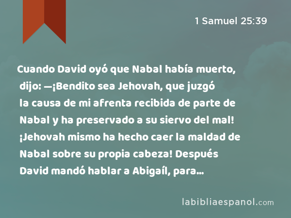 Cuando David oyó que Nabal había muerto, dijo: —¡Bendito sea Jehovah, que juzgó la causa de mi afrenta recibida de parte de Nabal y ha preservado a su siervo del mal! ¡Jehovah mismo ha hecho caer la maldad de Nabal sobre su propia cabeza! Después David mandó hablar a Abigaíl, para tomarla por mujer suya. - 1 Samuel 25:39