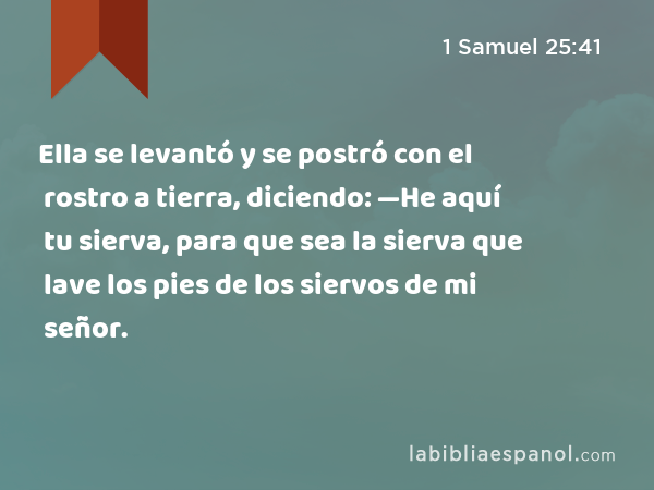 Ella se levantó y se postró con el rostro a tierra, diciendo: —He aquí tu sierva, para que sea la sierva que lave los pies de los siervos de mi señor. - 1 Samuel 25:41