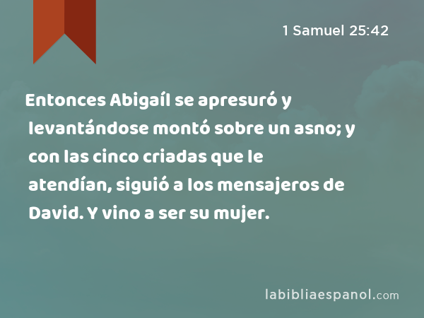 Entonces Abigaíl se apresuró y levantándose montó sobre un asno; y con las cinco criadas que le atendían, siguió a los mensajeros de David. Y vino a ser su mujer. - 1 Samuel 25:42