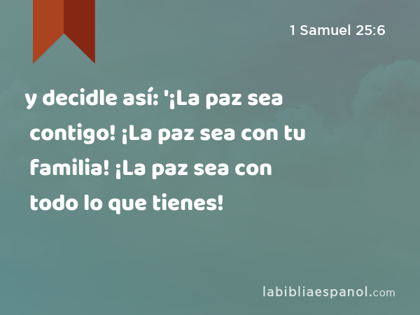 y decidle así: '¡La paz sea contigo! ¡La paz sea con tu familia! ¡La paz sea con todo lo que tienes! - 1 Samuel 25:6