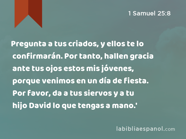 Pregunta a tus criados, y ellos te lo confirmarán. Por tanto, hallen gracia ante tus ojos estos mis jóvenes, porque venimos en un día de fiesta. Por favor, da a tus siervos y a tu hijo David lo que tengas a mano.' - 1 Samuel 25:8