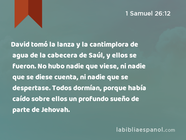 David tomó la lanza y la cantimplora de agua de la cabecera de Saúl, y ellos se fueron. No hubo nadie que viese, ni nadie que se diese cuenta, ni nadie que se despertase. Todos dormían, porque había caído sobre ellos un profundo sueño de parte de Jehovah. - 1 Samuel 26:12