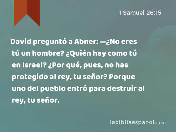 David preguntó a Abner: —¿No eres tú un hombre? ¿Quién hay como tú en Israel? ¿Por qué, pues, no has protegido al rey, tu señor? Porque uno del pueblo entró para destruir al rey, tu señor. - 1 Samuel 26:15